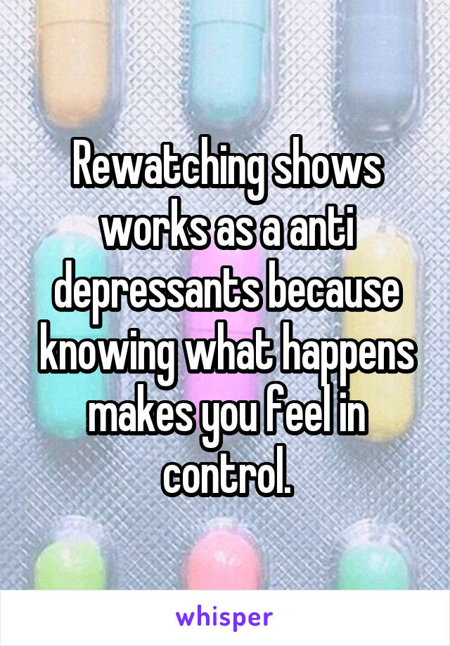 Rewatching shows works as a anti depressants because knowing what happens makes you feel in control.