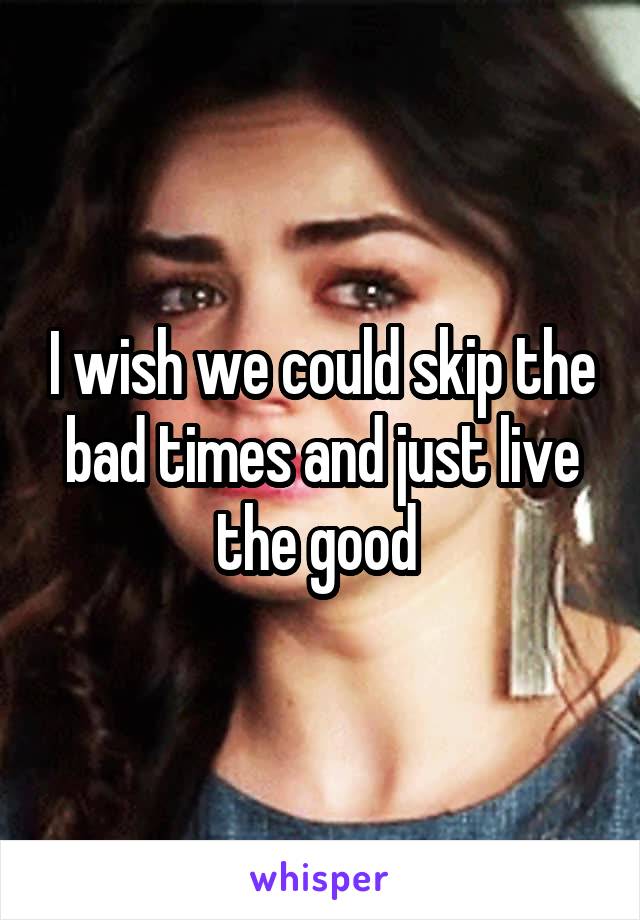 I wish we could skip the bad times and just live the good 