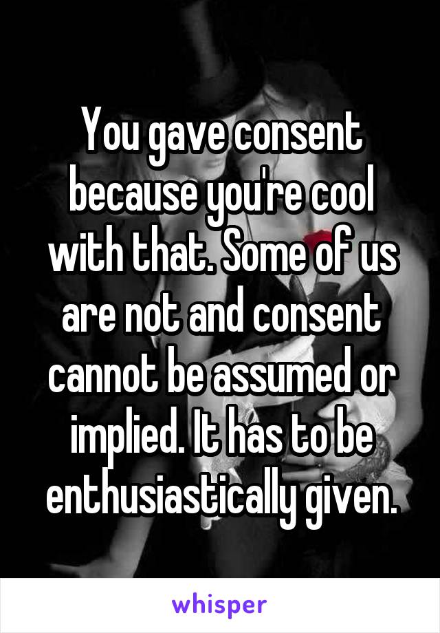 You gave consent because you're cool with that. Some of us are not and consent cannot be assumed or implied. It has to be enthusiastically given.