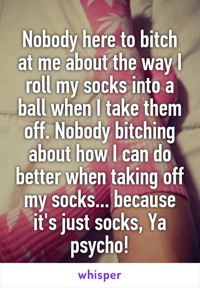 Nobody here to bitch at me about the way I roll my socks into a ball when I take them off. Nobody bitching about how I can do better when taking off my socks... because it's just socks, Ya psycho!