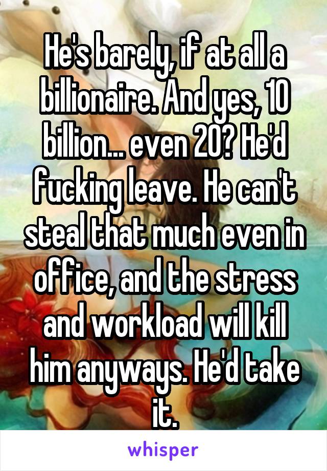 He's barely, if at all a billionaire. And yes, 10 billion... even 20? He'd fucking leave. He can't steal that much even in office, and the stress and workload will kill him anyways. He'd take it.