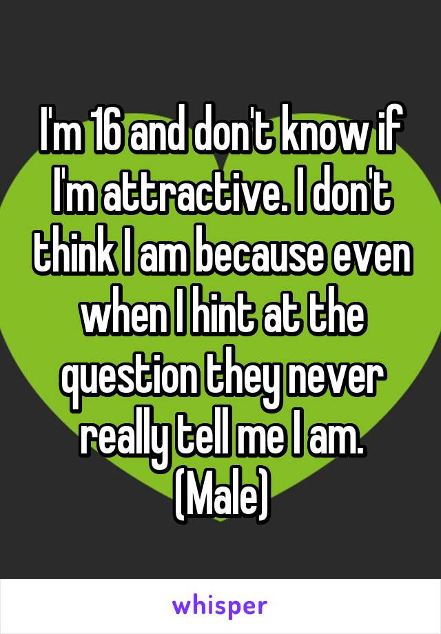 I'm 16 and don't know if I'm attractive. I don't think I am because even when I hint at the question they never really tell me I am. (Male)