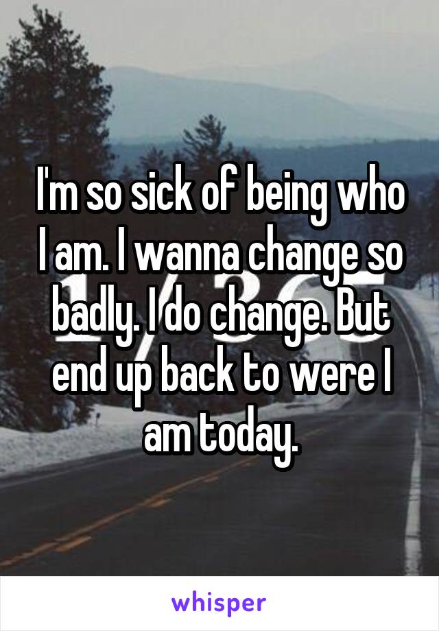 I'm so sick of being who I am. I wanna change so badly. I do change. But end up back to were I am today.