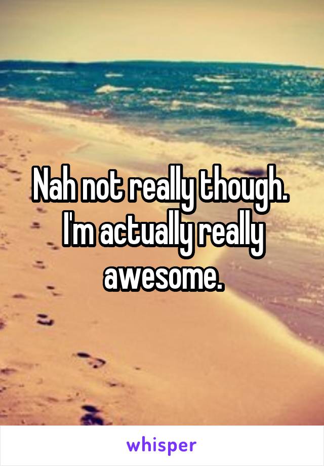 Nah not really though.  I'm actually really awesome.