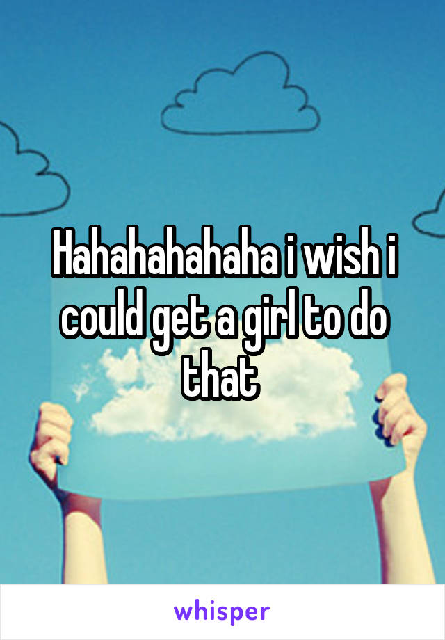 Hahahahahaha i wish i could get a girl to do that 