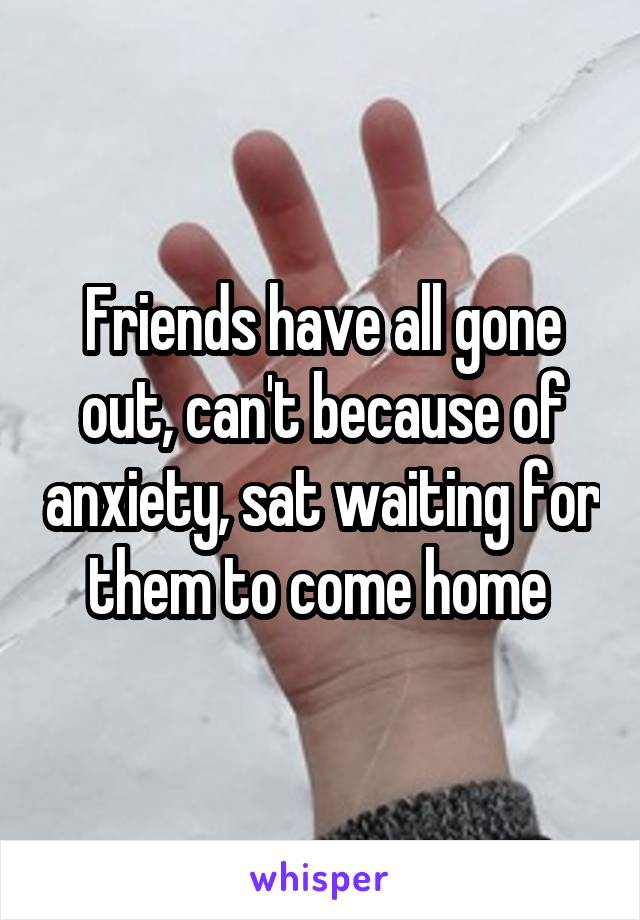 Friends have all gone out, can't because of anxiety, sat waiting for them to come home 