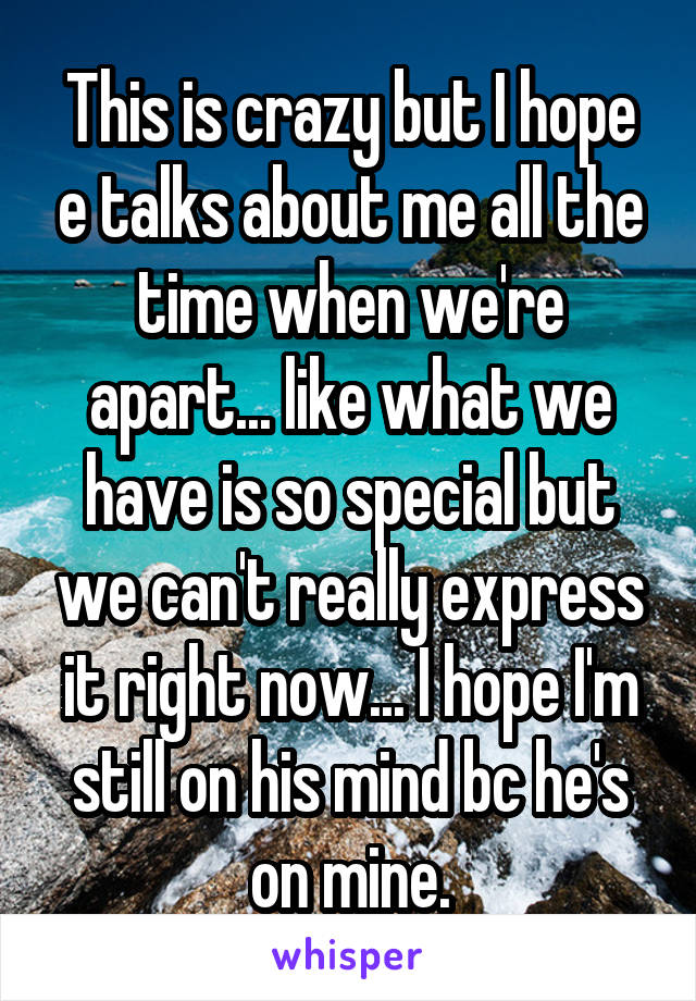 This is crazy but I hope e talks about me all the time when we're apart... like what we have is so special but we can't really express it right now... I hope I'm still on his mind bc he's on mine.