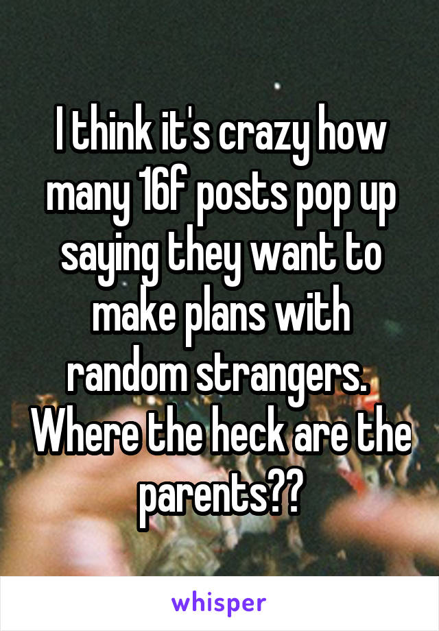 I think it's crazy how many 16f posts pop up saying they want to make plans with random strangers.  Where the heck are the parents??