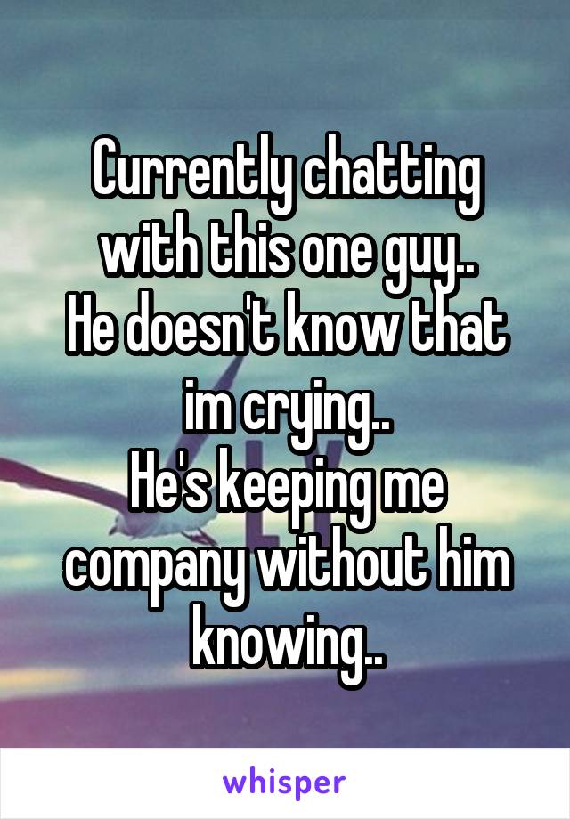 Currently chatting with this one guy..
He doesn't know that im crying..
He's keeping me company without him knowing..
