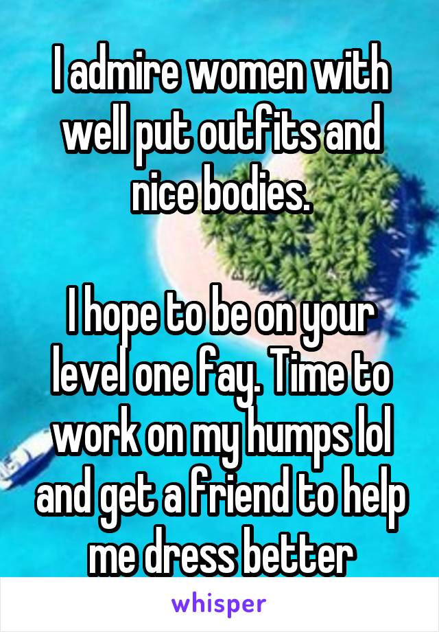I admire women with well put outfits and nice bodies.

I hope to be on your level one fay. Time to work on my humps lol and get a friend to help me dress better