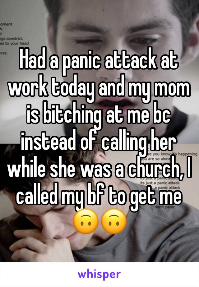 Had a panic attack at work today and my mom is bitching at me bc instead of calling her while she was a church, I called my bf to get me 🙃🙃