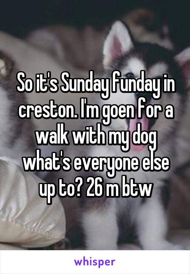 So it's Sunday funday in creston. I'm goen for a walk with my dog what's everyone else up to? 26 m btw
