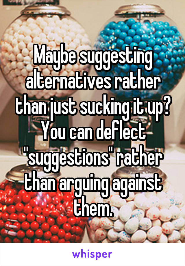 Maybe suggesting alternatives rather than just sucking it up? You can deflect "suggestions" rather than arguing against them.