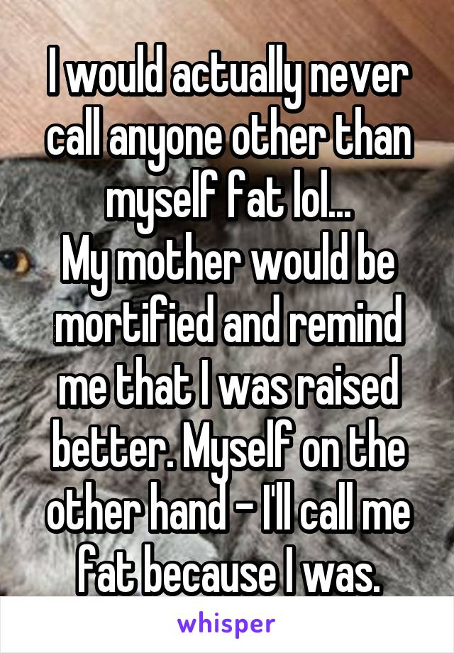 I would actually never call anyone other than myself fat lol...
My mother would be mortified and remind me that I was raised better. Myself on the other hand - I'll call me fat because I was.