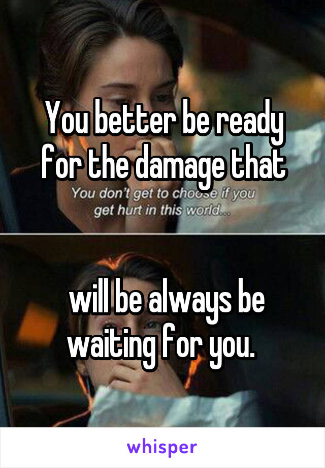 You better be ready for the damage that


 will be always be waiting for you. 