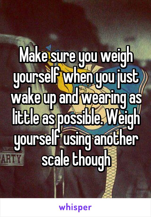 Make sure you weigh yourself when you just wake up and wearing as little as possible. Weigh yourself using another scale though