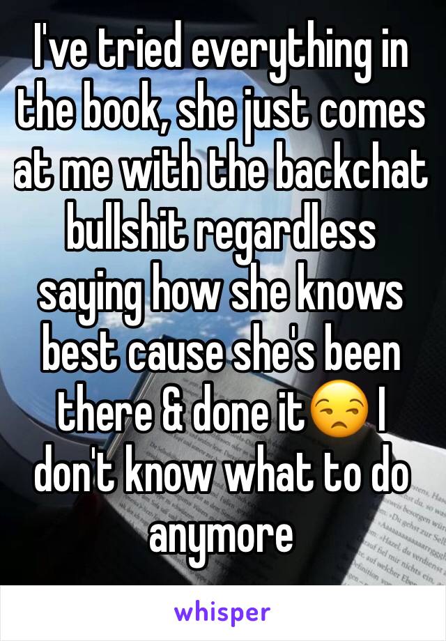I've tried everything in the book, she just comes at me with the backchat bullshit regardless saying how she knows best cause she's been there & done it😒 I don't know what to do anymore