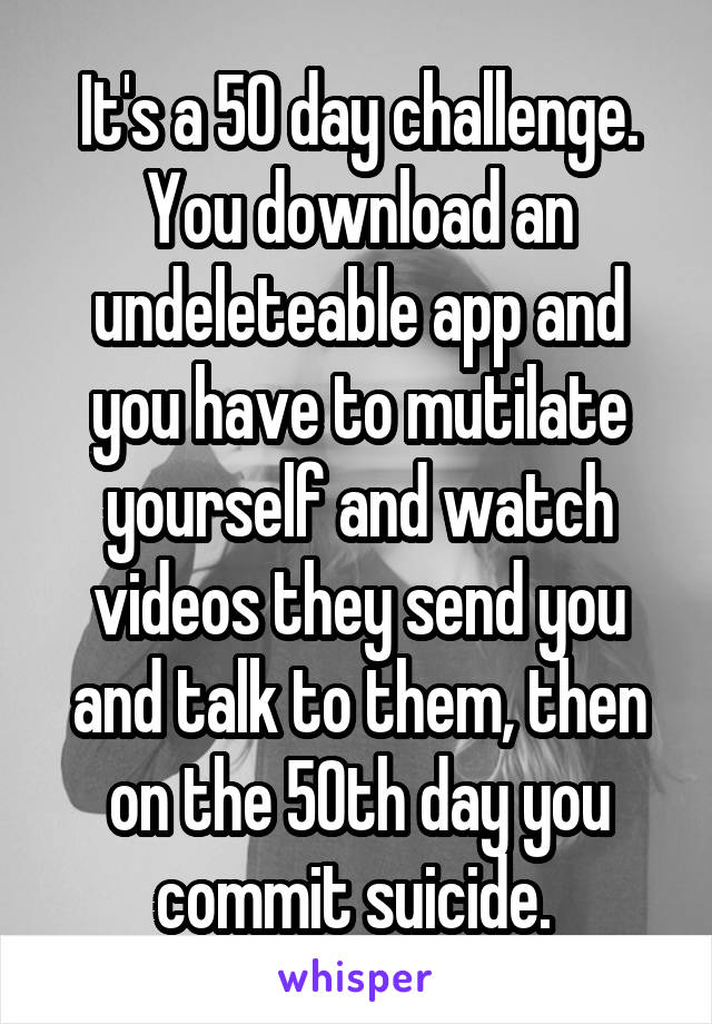 It's a 50 day challenge. You download an undeleteable app and you have to mutilate yourself and watch videos they send you and talk to them, then on the 50th day you commit suicide. 