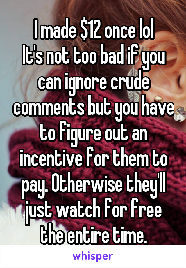 I made $12 once lol
It's not too bad if you can ignore crude comments but you have to figure out an incentive for them to pay. Otherwise they'll just watch for free the entire time.