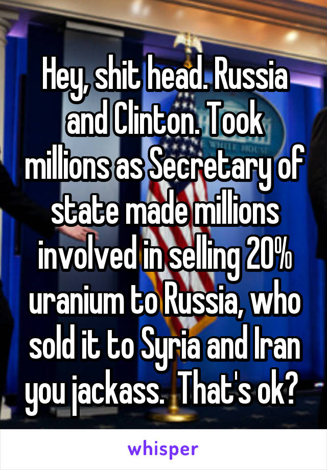 Hey, shit head. Russia and Clinton. Took millions as Secretary of state made millions involved in selling 20% uranium to Russia, who sold it to Syria and Iran you jackass.  That's ok? 