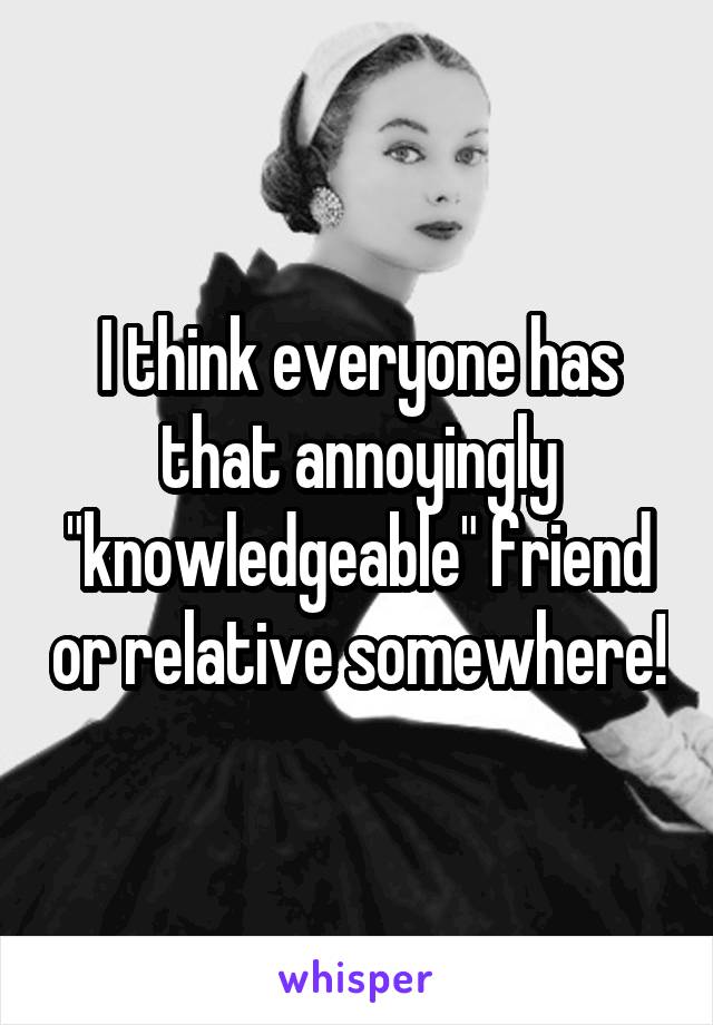I think everyone has that annoyingly "knowledgeable" friend or relative somewhere!