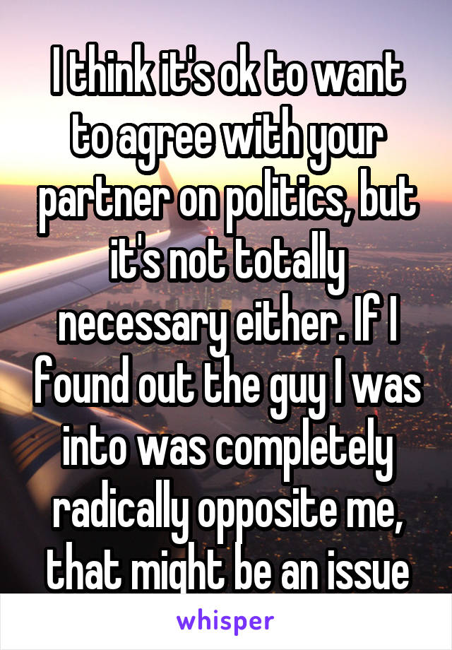 I think it's ok to want to agree with your partner on politics, but it's not totally necessary either. If I found out the guy I was into was completely radically opposite me, that might be an issue
