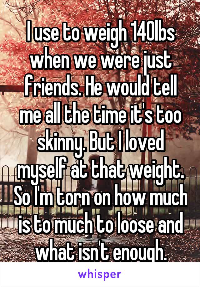 I use to weigh 140lbs when we were just friends. He would tell me all the time it's too skinny. But I loved myself at that weight. So I'm torn on how much is to much to loose and what isn't enough.