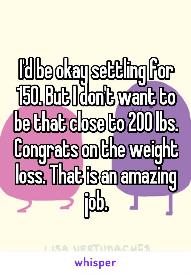 I'd be okay settling for 150. But I don't want to be that close to 200 lbs. Congrats on the weight loss. That is an amazing job.