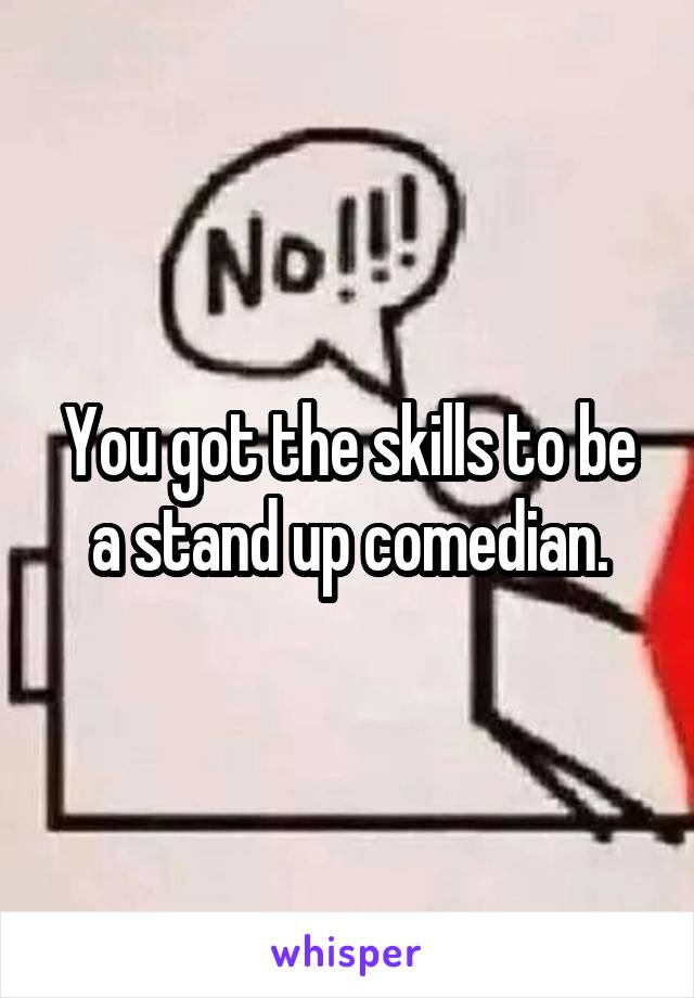 You got the skills to be a stand up comedian.