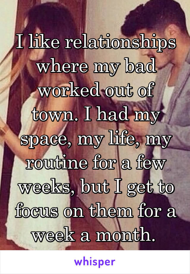 I like relationships where my bad worked out of town. I had my space, my life, my routine for a few weeks, but I get to focus on them for a week a month. 