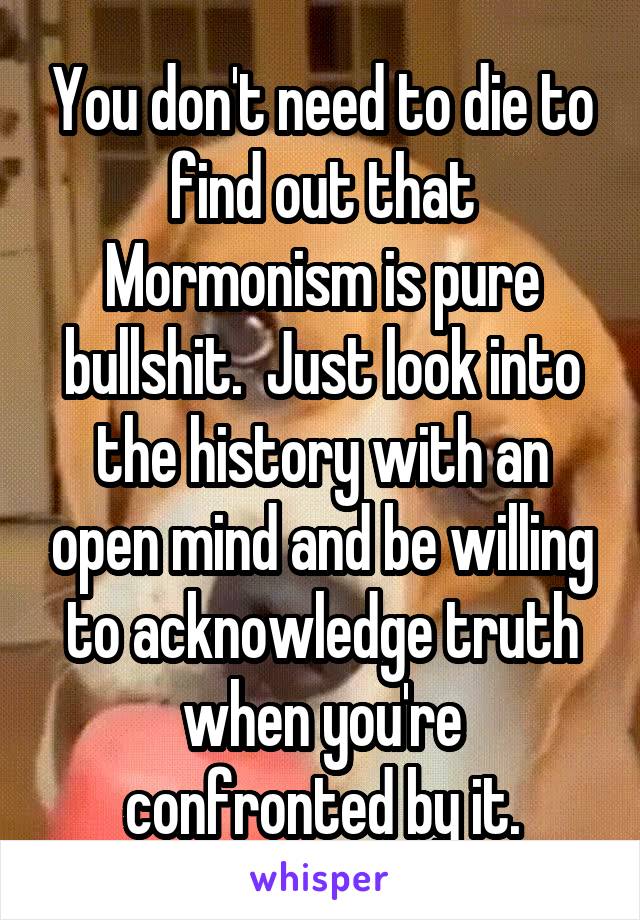 You don't need to die to find out that Mormonism is pure bullshit.  Just look into the history with an open mind and be willing to acknowledge truth when you're confronted by it.