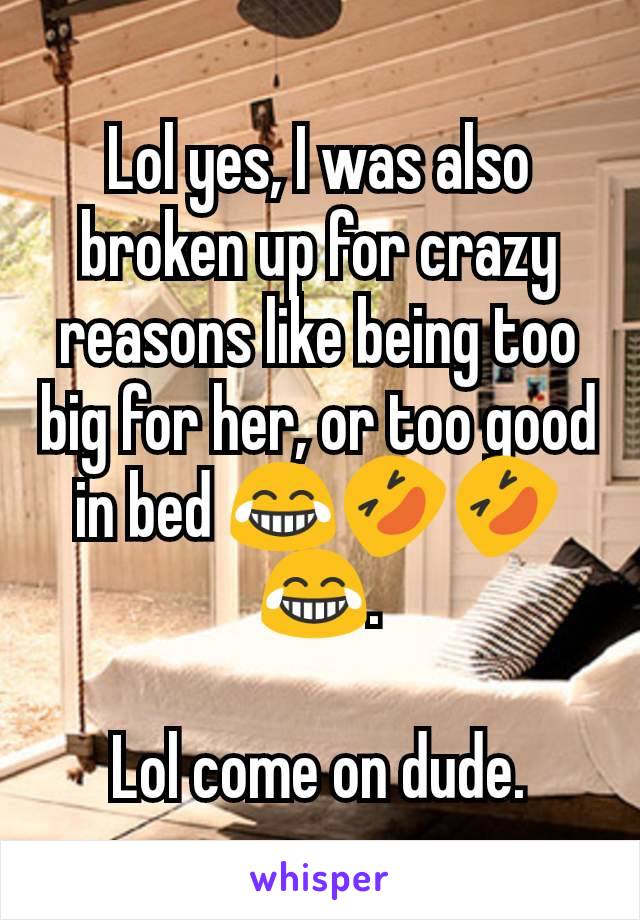 Lol yes, I was also broken up for crazy reasons like being too big for her, or too good in bed 😂🤣🤣😂.

Lol come on dude.
