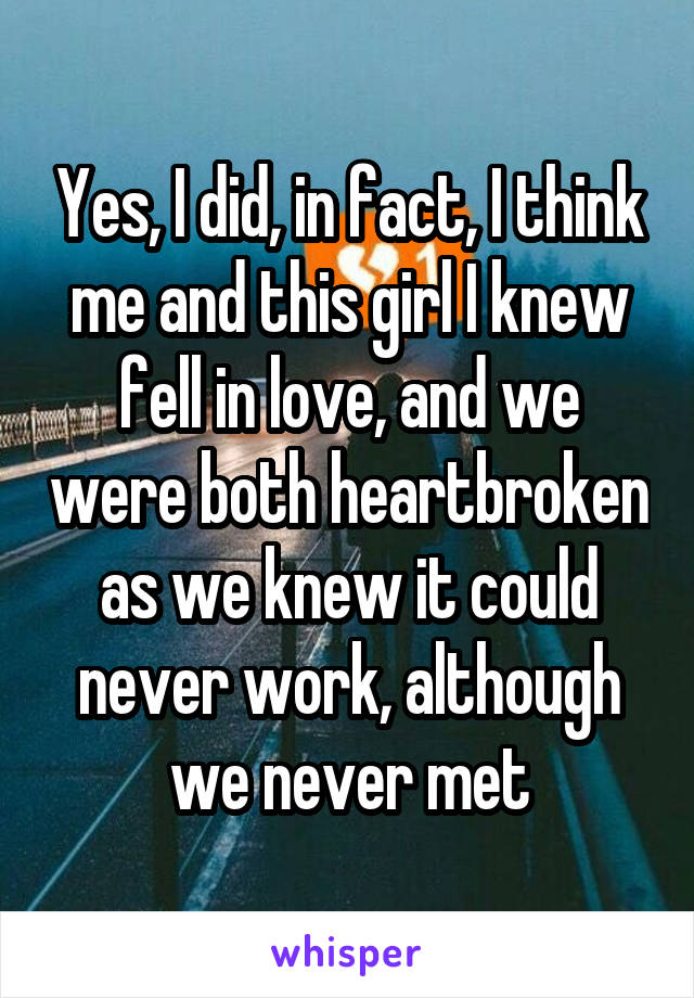 Yes, I did, in fact, I think me and this girl I knew fell in love, and we were both heartbroken as we knew it could never work, although we never met