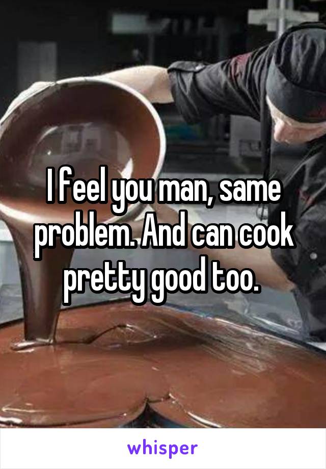 I feel you man, same problem. And can cook pretty good too. 