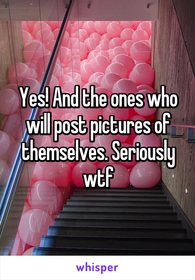 Yes! And the ones who will post pictures of themselves. Seriously wtf