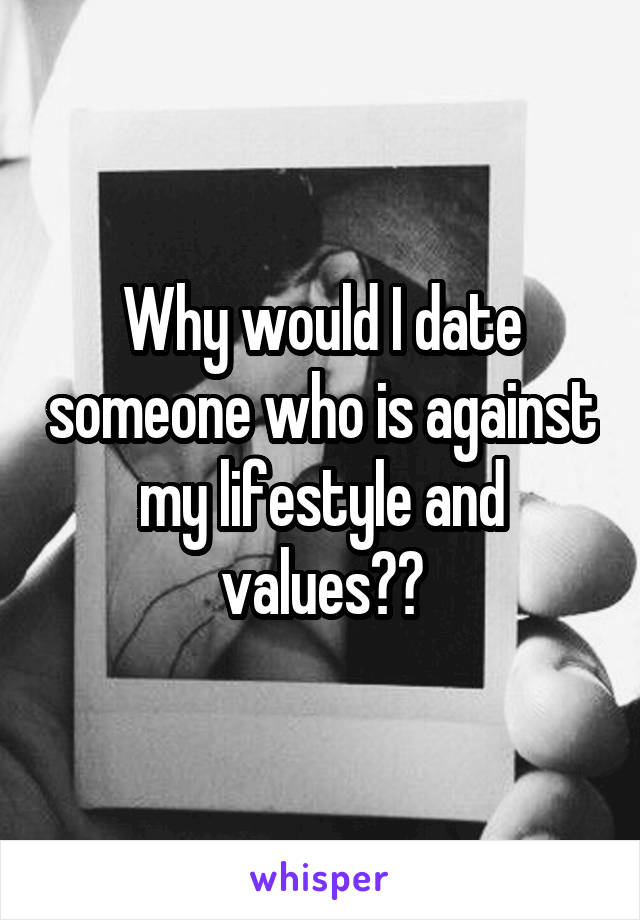 Why would I date someone who is against my lifestyle and values??