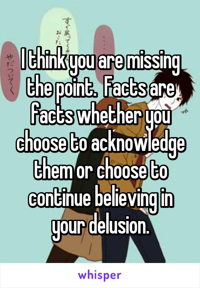 I think you are missing the point.  Facts are facts whether you choose to acknowledge them or choose to continue believing in your delusion.