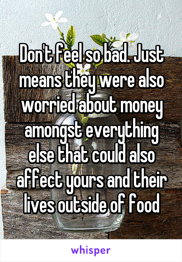 Don't feel so bad. Just means they were also worried about money amongst everything else that could also affect yours and their lives outside of food