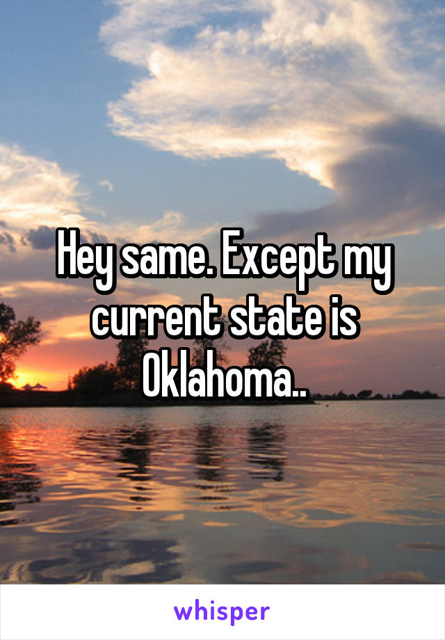 Hey same. Except my current state is Oklahoma..