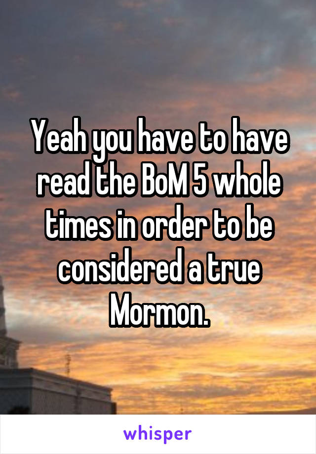 Yeah you have to have read the BoM 5 whole times in order to be considered a true Mormon.