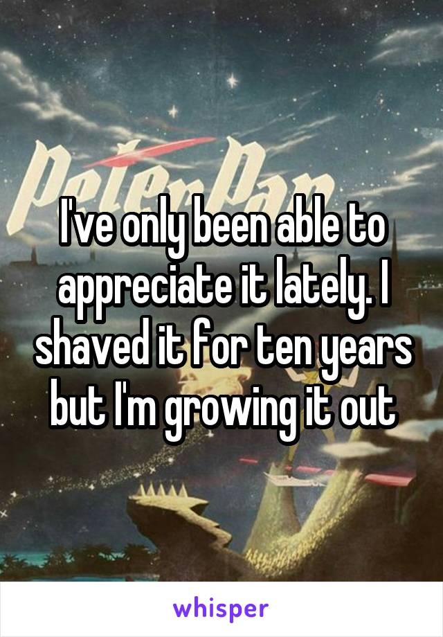 I've only been able to appreciate it lately. I shaved it for ten years but I'm growing it out