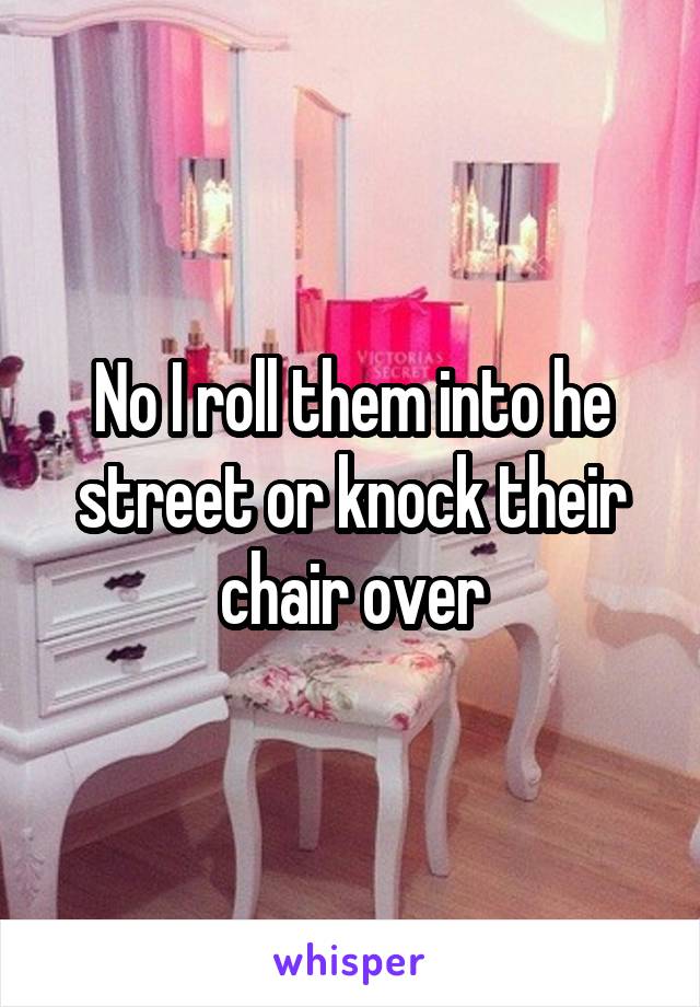 No I roll them into he street or knock their chair over