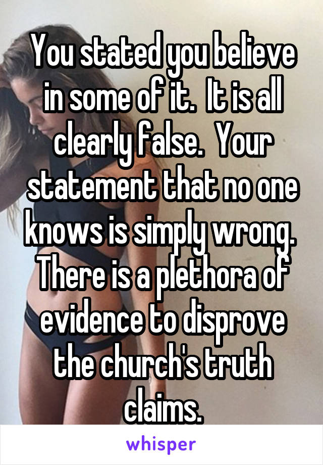 You stated you believe in some of it.  It is all clearly false.  Your statement that no one knows is simply wrong.  There is a plethora of evidence to disprove the church's truth claims.