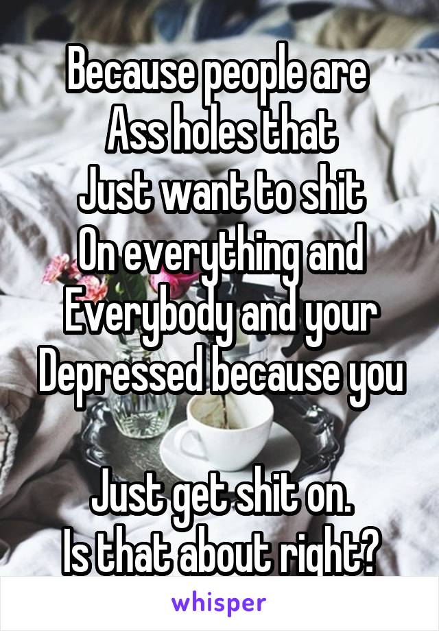 Because people are 
Ass holes that
Just want to shit
On everything and
Everybody and your
Depressed because you 
Just get shit on.
Is that about right?