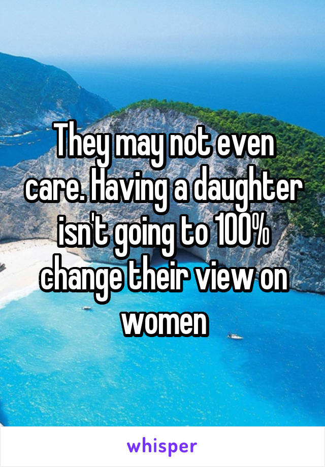 They may not even care. Having a daughter isn't going to 100% change their view on women