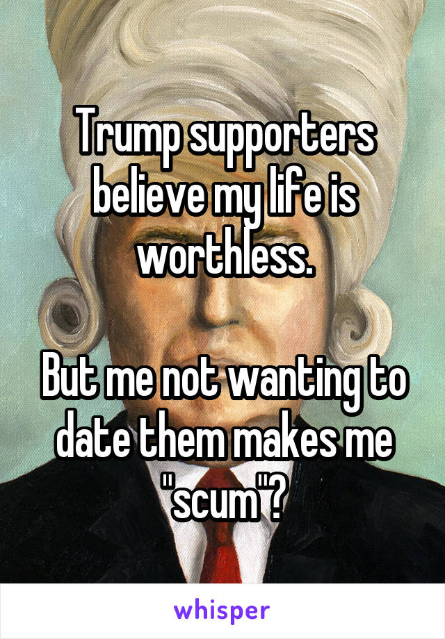 Trump supporters believe my life is worthless.

But me not wanting to date them makes me "scum"?