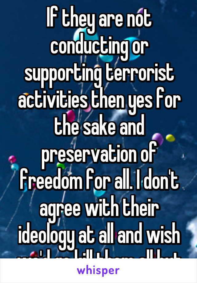 If they are not conducting or supporting terrorist activities then yes for the sake and preservation of freedom for all. I don't agree with their ideology at all and wish we'd go kill them all but