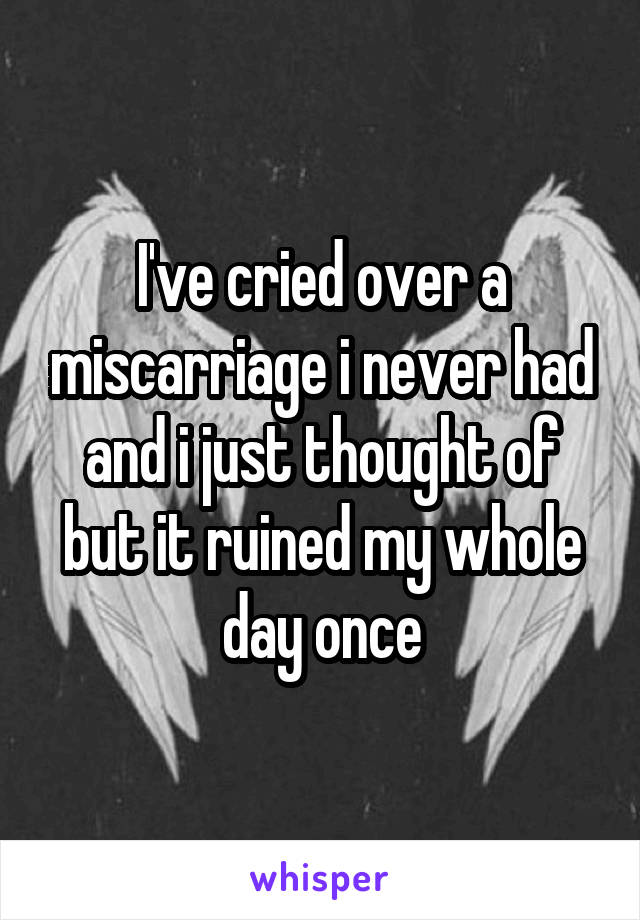 I've cried over a miscarriage i never had and i just thought of but it ruined my whole day once