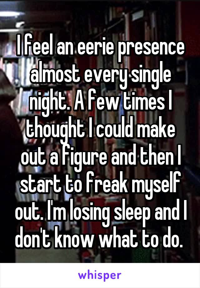 I feel an eerie presence almost every single night. A few times I thought I could make out a figure and then I start to freak myself out. I'm losing sleep and I don't know what to do. 