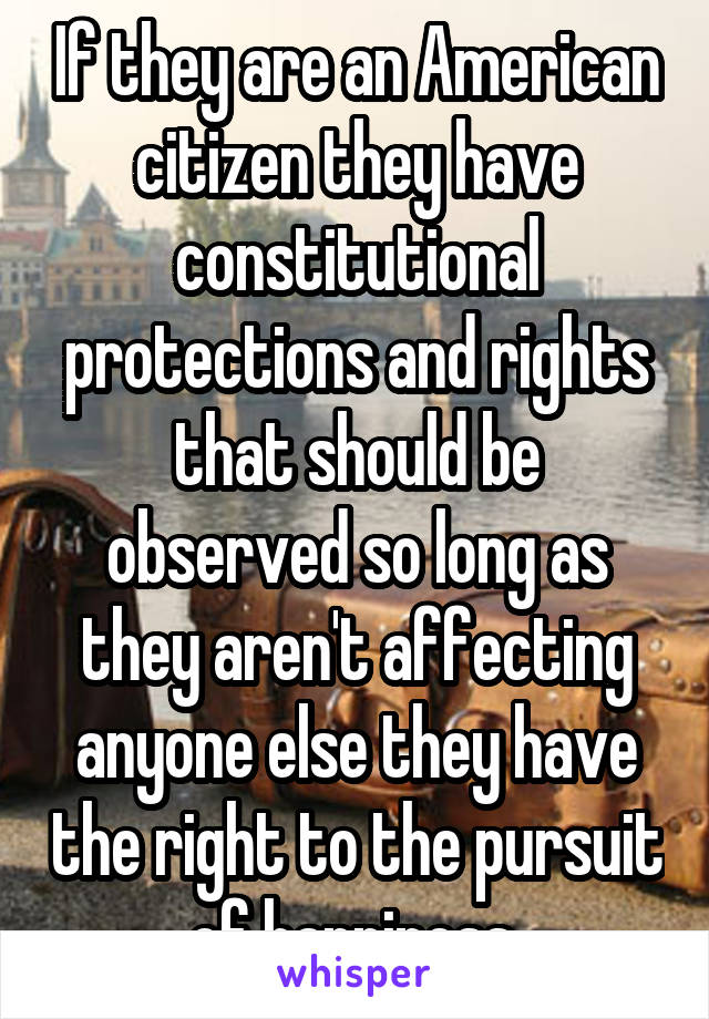 If they are an American citizen they have constitutional protections and rights that should be observed so long as they aren't affecting anyone else they have the right to the pursuit of happiness.